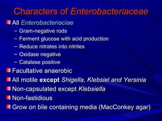 Characters ofCharacters of EnterobacteriaceaeEnterobacteriaceae
AllAll EnterobacteriaciaeEnterobacteriaciae
– Gram-negative rodsGram-negative rods
– Ferment glucose with acid productionFerment glucose with acid production
– Reduce nitrates into nitritesReduce nitrates into nitrites
– Oxidase negativeOxidase negative
– Catalase positiveCatalase positive
Facultative anaerobicFacultative anaerobic
All motileAll motile exceptexcept Shigella, KlebsielShigella, Klebsiel andand YersiniaYersinia
Non-capsulated exceptNon-capsulated except KlebsiellaKlebsiella
Non-fastidiousNon-fastidious
Grow on bile containing media (MacConkey agar(Grow on bile containing media (MacConkey agar(
 