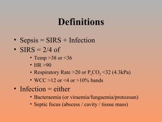 Definitions Sepsis = SIRS + Infection SIRS = 2/4 of Temp >38 or <36 HR >90 Respiratory Rate >20 or P a CO 2  <32 (4.3kPa) WCC >12 or <4 or >10% bands Infection = either Bacteraemia (or viraemia/fungaemia/protozoan) Septic focus (abscess / cavity / tissue mass) 