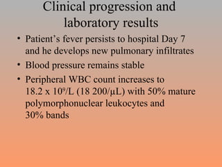 Clinical progression and  laboratory results Patient’s fever persists to hospital Day 7 and he develops new pulmonary infiltrates Blood pressure remains stable Peripheral WBC count increases to  18.2 x 10 9 /L (18 200/µL) with 50% mature polymorphonuclear leukocytes and  30% bands 