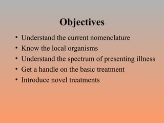 Objectives Understand the current nomenclature Know the local organisms Understand the spectrum of presenting illness Get a handle on the basic treatment Introduce novel treatments 