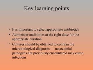 Key learning points It is important to select appropriate antibiotics Administer antibiotics at the right dose for the appropriate duration  Cultures should be obtained to confirm the microbiological diagnosis — nosocomial pathogens not previously encountered may cause infections 