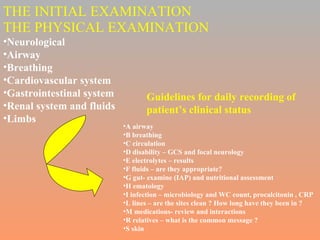 THE INITIAL EXAMINATION THE PHYSICAL EXAMINATION Neurological Airway Breathing Cardiovascular system Gastrointestinal system Renal system and fluids Limbs A airway  B breathing C circulation D disability – GCS and focal neurology E electrolytes – results F fluids – are they appropriate? G gut- examine (IAP) and nutritional assessment H ematology I infection – microbiology and WC count, procalcitonin , CRP L lines – are the sites clean ? How long have they been in ? M medications- review and interactions R relatives – what is the common message ? S skin  Guidelines for daily recording of  patient’s clinical status 