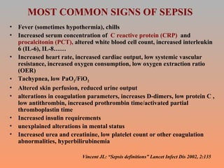 MOST COMMON SIGNS OF SEPSIS Fever (sometimes hypothermia), chills Increased serum concentration of  C reactive protein (CRP)  and  procalcitonin (PCT),  altered white blood cell count, increased interleukin 6 (IL-6), IL-8…… Increased heart rate, increased cardiac output, low systemic vascular resistance, increased oxygen consumption, low oxygen extraction ratio (OER) Tachypnea, low PaO 2 /FiO 2 Altered skin perfusion, reduced urine output  alterations in coagulation parameters, increases D-dimers, low protein C , low antithrombin, increased prothrombin time/activated partial thromboplastin time Increased insulin requirements unexplained alterations in mental status Increased urea and creatinine, low platelet count or other coagulation abnormalities, hyperbilirubinemia Vincent JL: “Sepsis definitions” Lancet Infect Dis 2002, 2:135 