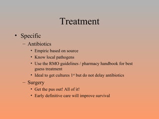Treatment Specific Antibiotics Empiric based on source Know local pathogens Use the RMO guidelines / pharmacy handbook for best guess treatment Ideal to get cultures 1 st  but do not delay antibiotics Surgery Get the pus out! All of it! Early definitive care will improve survival 