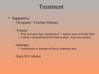 Treatment Supportive Oxygenate / Ventilate (6ml/kg) Volume Will need more than ‘maintenance’ + replace losses with like fluid Colloid v Chrystalloid (SAFE trial awaited – know the results!) Inotropes Noradrenalin is inotrope of choice, dopamine next  Early ICU referral  