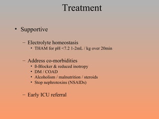 Treatment Supportive Electrolyte homeostasis THAM for pH <7.2 1-2mL / kg over 20min Address co-morbidities  ß-Blocker & reduced inotropy DM / COAD Alcoholism / malnutrition / steroids Stop nephrotoxins (NSAIDs) Early ICU referral  