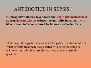 ANTIBIOTICS IN SEPSIS 1 Retrospective studies have shown that  early administration of appropriate antibiotics  reduces the mortality in patients with bloodstream infections caused by Gram-negative bacteria Antifungal therapy is recommended for patients with candidemia. Whether early treatment is associated with better outcome is unknown, and additional studies are needed to evaluate this question 