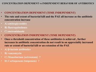 CONCENTRATION DEPENDENT vs INDEPENDENT BEHAVIOR OF ANTIBIOTICS CONCENTRATION DEPENDENT (TIME INDEPENDENT) The rate and extent of bacterial kill and the PAE all increase as the antibiotic concentration increase A) aminoglycosides B) fluoroquinolones C) metronidazole  CONCENTRATION INDEPENDENT (TIME DEPENDENT) Once a threshold concentration of these antibiotics is achieved , further increases in antibiotic concentration do not result in an appreciably increased rate or extent of bacterial kill or an extension of the PAE A)  β-lactam antibiotics B) vancomycin C) Monobactam (aztreonam)  ? D) Carbapenem (imipenem)  ? 