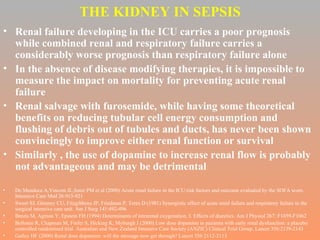 THE KIDNEY IN SEPSIS Renal failure developing in the ICU carries a poor prognosis while combined renal and respiratory failure carries a considerably worse prognosis than respiratory failure alone In the absence of disease modifying therapies, it is impossible to measure the impact on mortality for preventing acute renal failure Renal salvage with furosemide, while having some theoretical benefits on reducing tubular cell energy consumption and flushing of debris out of tubules and ducts, has never been shown convincingly to improve either renal function or survival Similarly , the use of dopamine to increase renal flow is probably not advantageous and may be detrimental De Mendoca A,Vincent JL,Suter PM et al (2000) Acute renal failure in the ICU:risk factors and outcome evaluated by the SOFA score. Intensive Care Med 26:915-921 Sweet SJ, Glenney CU, Fitzgibbons JP, Friedman P, Teres D (1981) Synergistic effect of acute renal failure and respiratory failure in the surgical intensive care unit. Am J Surg 141:492-496 Brezis M, Agmon Y, Epstein FH (1994) Determinants of intrarenal oxygenation. I. Effects of diuretics. Am J Physiol 267: F1059-F1062 Bellomo R, Chapman M, Finfer S, Hicking K, Myburgh J (2000) Low dose dopamine in pazienta with early renal dysfunction: a placebo controlled randomized trial. Australian and New Zealand Intensive Care Society (ANZIC) Clinical Trial Group. Lancet 356:2139-2143 Galley HF (2000) Renal dose dopamine: will the message now get through? Lancet 356:2112-2113 