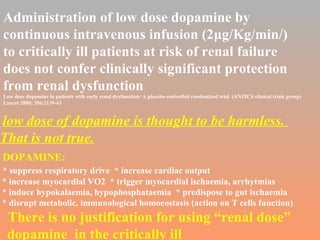 Administration of low dose dopamine by  continuous intravenous infusion (2 μg/Kg/min/)   to critically ill patients at risk of renal failure  does not confer clinically significant protection  from renal dysfunction Low dose dopamine in patients with early renal dysfunction: A placebo controlled randomized trial  (ANZICS clinical trials group) Lancet 2000; 356:2139-43 low dose of dopamine is thought to be harmless.  That is not true. DOPAMINE: * suppress respiratory drive  * increase cardiac output  * increase myocardial VO2  * trigger myocardial ischaemia, arrhytmias * induce hypokalaemia, hypophosphataemia  * predispose to gut ischaemia * disrupt metabolic, immunological homoeostasis (action on T cells function) There is no justification for using “renal dose”  dopamine  in the critically ill 