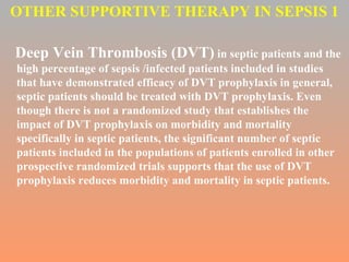 OTHER SUPPORTIVE THERAPY IN SEPSIS 1 Deep Vein Thrombosis (DVT)  in septic patients and the high percentage of sepsis /infected patients included in studies that have demonstrated efficacy of DVT prophylaxis in general, septic patients should be treated with DVT prophylaxis. Even though there is not a randomized study that establishes the impact of DVT prophylaxis on morbidity and mortality specifically in septic patients, the significant number of septic patients included in the populations of patients enrolled in other prospective randomized trials supports that the use of DVT prophylaxis reduces morbidity and mortality in septic patients.  