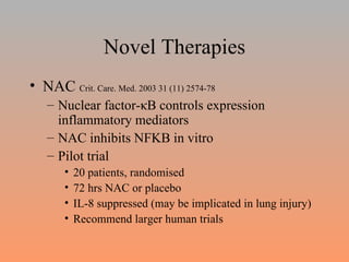 Novel Therapies NAC  Crit. Care. Med. 2003 31 (11) 2574-78 Nuclear factor- κ B controls expression inflammatory mediators NAC inhibits NFKB in vitro Pilot trial 20 patients, randomised 72 hrs NAC or placebo IL-8 suppressed (may be implicated in lung injury) Recommend larger human trials 