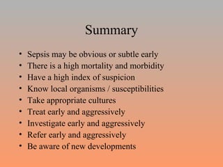 Summary Sepsis may be obvious or subtle early There is a high mortality and morbidity Have a high index of suspicion Know local organisms / susceptibilities Take appropriate cultures Treat early and aggressively Investigate early and aggressively Refer early and aggressively Be aware of new developments 