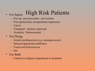High Risk Patients For Sepsis Post op / post procedure / post trauma Post splenectomy (encapsulated organisms) Cancer  Transplant / immune supressed Alcoholic / Malnourished For Dying Genetic predisposition (e.g. meningococcus) Delayed appropriate antibiotics Yeasts and Enterococcus Site For Both Cultural or religious impediment to treatment 