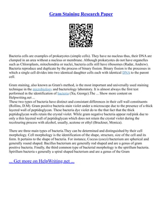 Gram Staining Research Paper
Bacteria cells are examples of prokaryotes (simple cells). They have no nucleus thus, their DNA are
clumped in an area without a nucleus or membrane. Although prokaryotes do not have organelles
such as Chloroplasts, mitochondria or nuclei, bacteria cells still have ribosomes (Radar, Andrew).
Bacteria reproduce and duplicate by the process of binary fission. Binary fission is the processes in
which a single cell divides into two identical daughter cells each with identical DNA to the parent
cell.
Gram staining, also known as Gram's method, is the most important and universally used staining
technique in the microbiology and bacteriology laboratory. It is almost always the first test
performed in the identification of bacteria (Xu, George).The ... Show more content on
Helpwriting.net ...
These two types of bacteria have distinct and consistant differences in their cell wall constituents
(Rollins, D.M). Gram positive bacteria stain violet under a microscope due to the presence of a thick
layered wall of peptidoglycan. These bacteria dye violet do to the that fact that the thick
peptidoglycan walls retain the crystal violet. While gram negative bacteria appear red/pink due to
only a thin layered wall of peptidoglycan which does not retain the crystal violet during the
recolouring process with alcohol, usually, acetone or ethyl (Bruckner, Monica).
There are three main types of bacteria.They can be determined and distinguished by their cell
morphology. Cell morphology is the identification of the shape, structure, size of the cell and its
form. It pertains to the shape of bacteria. For instance, Coccus (cocci) bacterium are spherical and
generally round shaped. Bacillus bacterium are generally rod shaped and are a genus of gram
positive bacteria. Finally, the third common type of bacterial morphology is the spirillum bacteria.
Spirillum bacteria s generally a spiral shaped bacterium and are a genus of the Gram
... Get more on HelpWriting.net ...
 