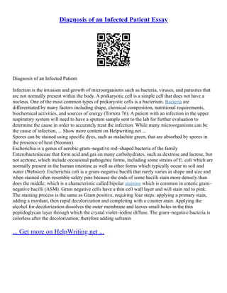 Diagnosis of an Infected Patient Essay
Diagnosis of an Infected Patient
Infection is the invasion and growth of microorganisms such as bacteria, viruses, and parasites that
are not normally present within the body. A prokaryotic cell is a simple cell that does not have a
nucleus. One of the most common types of prokaryotic cells is a bacterium. Bacteria are
differentiated by many factors including shape, chemical composition, nutritional requirements,
biochemical activities, and sources of energy (Tortora 76). A patient with an infection in the upper
respiratory system will need to have a sputum sample sent to the lab for further evaluation to
determine the cause in order to accurately treat the infection. While many microorganisms can be
the cause of infection, ... Show more content on Helpwriting.net ...
Spores can be stained using specific dyes, such as malachite green, that are absorbed by spores in
the presence of heat (Noonan).
Escherichia is a genus of aerobic gram–negative rod–shaped bacteria of the family
Enterobacteriaceae that form acid and gas on many carbohydrates, such as dextrose and lactose, but
not acetone, which include occasional pathogenic forms, including some strains of E. coli which are
normally present in the human intestine as well as other forms which typically occur in soil and
water (Webster). Escherichia coli is a gram–negative bacilli that rarely varies in shape and size and
when stained often resemble safety pins because the ends of some bacilli stain more densely than
does the middle; which is a characteristic called bipolar staining which is common in enteric gram–
negative bacilli (ASM). Gram negative cells have a thin cell wall layer and will stain red to pink.
The staining process is the same as Gram positive, requiring four steps: applying a primary stain,
adding a mordant, then rapid decolorization and completing with a counter stain. Applying the
alcohol for decolorization dissolves the outer membrane and leaves small holes in the thin
peptidoglycan layer through which the crystal violet–iodine diffuse. The gram–negative bacteria is
colorless after the decolorization; therefore adding safranin
... Get more on HelpWriting.net ...
 