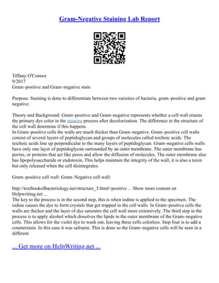 Gram-Negative Staining Lab Report
Tiffany O'Connor
9/2017
Gram–positive and Gram–negative stain
Purpose: Staining is done to differentiate between two varieties of bacteria, gram–positive and gram
negative.
Theory and Background: Gram–positive and Gram–negative represents whether a cell wall retains
the primary dye color in the staining process after decolorization. The difference in the structure of
the cell wall determine if this happens.
In Gram–positive cells the walls are much thicker than Gram–negative. Gram–positive cell walls
consist of several layers of peptidoglycan and groups of molecules called teichoic acids. The
teichoic acids line up perpendicular to the many layers of peptidoglycan. Gram–negative cells walls
have only one layer of peptidoglycan surrounded by an outer membrane. The outer membrane has
porins, or proteins that act like pores and allow the diffusion of molecules. The outer membrane also
has lipopolysaccharide or endotoxin, This helps maintain the integrity of the wall, it is also a toxin
but only released when the cell disintegrates.
Gram–positive cell wall: Gram–Negative cell wall:
http://textbookofbacteriology.net/structure_5.html=positive ... Show more content on
Helpwriting.net ...
The key to the process is in the second step, this is when iodine is applied to the specimen. The
iodine causes the dye to form crystals that get trapped in the cell walls. In Gram–positive cells the
walls are thicker and the layer of dye saturates the cell wall more extensively. The third step in the
process is to apply alcohol which dissolves the lipids in the outer membrane of the Gram–negative
cells. This allows for the violet dye to wash out, leaving these cells colorless. Step four is to add a
counterstain. In this case it was safranin. This is done so the Gram–negative cells will be seen in a
different
... Get more on HelpWriting.net ...
 
