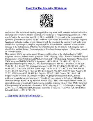 Essay On The Intensity Of Staining
our institute. The intensity of staining was graded as very weak, mild, moderate and marked nuclear
immunopositive reaction. Another cutoff of 35% was tested to compare the expected results. TNBC
was defined as the tumor that was ER (–), PR (–) and HER–2 (–) regardless the expression of
epidermal growth factor receptor (EGFR) and basal cytokeratins. Evaluation of pathologic response
Specimens without a residual invasive tumor in both the breast and the regional lymph nodes were
classified as a pathological complete response (pCR). Residual ductal carcinoma in situ was also
included in the pCR category. Otherwise the specimens that did not achieve pCR category were
classified as residual disease. Treatment protocol The chemotherapy regimen ... Show more content
on Helpwriting.net ...
Most patients 80.2% were at the age of 40 years or older, either in the whole cohort or TNBC
subgroup. However, in both mother group and TNBC subgroup, Table 1. Patient Clinicopathological
Characteristics of the Whole Cohort (Mother Group) and TNBC Subgroup Parameters Whole cohort
TNBC subgroup N (101) % N (23) % Age (years) <40 20 19.8 4 17.4 >40 81 80.2 19 82.6
Menopause Premenopause 60 59.4 13 56.5 Postmenopause 41 40.6 10 43.5 Grade 1 4 4 0 0 2 56
55.4 6 26.1 3 41 40.6 13 73.9 Multicentric tumors Yes 23 22.8 4 17.4 No 78 77.2 19 82.6 LVI Yes
46 45.5 12 52.2 No 55 54.5 11 47.8 Tumor stage T1 6 5.9 1 4.3 T2 31 30.7 6 26.1 T3 40 39.6 11
47.8 T4 24 23.8 5 21.7 *Ki–67 Low 25 24.8 2 8.7 High 76 75.2 21 91.3 ER/PR status Negative 33
32.7 23 100 Positive 68 67.3 0 0 HER–2 Negative 77 76.2 23 100 Positive 24 23.8 0 0 LVI,
lymphovascular invasion; ER, estrogen receptor; PR, progesterone receptor; HER2, human
epidermal growth factor receptors type 2. *High Ki–67 expression was defined as ≥14% Figure 1.
Treatment Design. KAMC: King Abdullah Medical City, TNBC: triple negative breast cancer, CR:
complete response (clinical), pCR: pathological complete response Table 2. Other TNBC Subgroup
Clinic–pathologic Characteristics Parameters TNBC subgroup N (23) % Pathological subtype IDC
22 95.7 ILC 1 4.3 Presence of DCIS (ductal carcinoma in–situ) No 17 73.9 Yes 6 26.1 Body Mass
Index (BMI) 18 – < 25 2 8.7 25 – 30
... Get more on HelpWriting.net ...
 