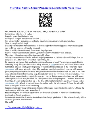 Microbial Survey, Smear Preparation, and Simple Stain Essay
MICROBIAL SURVEY, SMEAR PREPARATION, AND SIMPLE STAIN
Instructional Objectives 1. Define
Roccal = green, liquid disinfectant.
Pathogen = an agent which causes disease.
Wet Mount Slide = a microscope slide of a liquid specimen covered with a cover glass.
Yeast = a single celled fungi.
Budding = a true characteristic method of asexual reproduction among yeasts where budding of a
new cell from a parent cell can be observed.
Mold = multicellular masses of filamentous fungal growth.
Hyphae = individual filaments of mold, generally comprised of more than one cell.
Mycelium = the entire mass of the intermeshed hyphae.
Colony = the sometimes circular body of fungal growth that is visible to the unaided eye. Can be
comprised of ... Show more content on Helpwriting.net ...
To prepare a wet mount slide you begin with the substance at hand. The specimens studied in the
laboratory using this type of slide were a hay infusion, a yeast suspension, and the mold specimen.
For the hay infusion you begin with placing two drops of the suspension in the center of a clean
microscope slide using a transfer pipet. The specimen must be immediately covered with a cover
glass completing the wet mount slide. The yeast suspension is transferred from the tube to the slide
using a flame sterilized inoculating loop. Immediately cover the specimen with a cover glass. The
stained yeast suspension is prepared the same way except that the suspension is mixed with a drop
of lactophenol cotton blue placed on the slide prior to transferring the yeast. The mold must be cut
from the petri plate and placed on top of the drop of lactophenol cotton blue already placed on the
microscope slide. After it is covered it may be studied under the microscope. 3. State the scientific
name of the yeast studied in the laboratory.
Saccharomyces cerevisiae is the scientific name of the yeast studied in the laboratory. 4. Name the
medium upon which the mold was cultured.
Sabouraud agar is the medium upon which the mold was cultured. 5. Name the stain routinely
employed on fungal specimens.
Lactophenol cotton blue is a stain routinely used on fungal specimens. 6. List two methods by which
the mold specimen was examined.
The mold
... Get more on HelpWriting.net ...
 