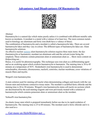 Advantages And Disadvantages Of Haematoxylin
Abstract
Haematoxylin is a natural dye which stains poorly unless it is combined with different metallic salts
known as mordants. A mordant is a metal with a valence of at least two. The most common metals
used in histology are aluminum and ferric iron (both have a valence of three).
The combination of haematoxylin and a mordant is called a haematoxylin lake. There are several
haematoxylin lakes and they vary in colour. The different types of haematoxylin lakes are: Alum
haematoxylin solutions
An effective nuclear staining alum haematoxylin solution requires three main items: the dye
(haematoxylin or haematein), mordant (an aluminum salt) and the solvent (water being the
simplest). These solutions contain potassium alum or ammonium alum as ... Show more content on
Helpwriting.net ...
Hence, it is useful for photomicrography. This technique uses iron alum as a differentiating agent
and as an oxidizing agent which oxidizes haematoxylin to haematein. The staining time is 30 to 45
minutes at a temperature of 56℃. Heidenhain's iron haematoxylin is used to demonstrate
mitochondria, chromatin, chromosomes, nucleoli, centrioles, nuclear membrane, cross–striations of
muscle fibers and myelin.
Weigert's iron haematoxylins
A stain solution used for staining cell nuclei when demonstrating collagen and muscle with the van
Gieson stain and trichrome connective tissue stains. The mordant is acidified ferric chloride and the
staining time is 20 to 30 minutes. Wiegert's iron haematoxylin stains cell nuclei on sections which
are decolourised by the acid staining reagents and were previously treated with a solution of
haematoxylin which contains potassium alum or ammonium alum as the mordant.
Verhoeff's iron haematoxylins
An elastic tissue stain which is prepared immediately before use due to its rapid oxidation of
haematoxylin. The staining time is 25 to 60 minutes. The mordant used is ferric chloride and it is
also used as a
... Get more on HelpWriting.net ...
 