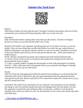 Staining Our Teeth Essay
Purpose:
What kinds of drinks will stain teeth the most? I thought it would be interesting to find out if all the
commercials you see about teeth being stained by coffee, tea, or soda were true.
Hypothesis:
Soda will harm the teeth by staining them worse than any other drinks. I feel this will happen
because my Aunts teeth are dark and she drinks a lot of soda.
Research: Our health is very important, and taking good care of our teeth is one way we can stay
healthy. There are many things that can affect the health of our teeth, like age, certain illnesses,
different medications, your genetic makeup, and how we care for our teeth. According to an article
in Discovery Health, good oral care can not only prevent illnesses and ... Show more content on
Helpwriting.net ...
On the 14th day I repeated the procedure and compared each tooth and documented results.
11. On the 21st day I took my last set of pictures and compared the staining of each tooth and
documented the results on paper.
12. Lastly, I created a graph to compare the discoloration of each tooth,using degrees of staining
from 0% – 100%. After each week I documented which drink caused the most degree of staining.
And after the 21st day I got my final results.
Results:
After the 7th day the soda appeared to darken the teeth the most and the tea was the drink that least
stained the teeth. By the 14th and 21st day, the soda remained the drink the stained the teeth the
most and the tea the least. With an end result of 70% stained from (soda), 60% stained from (coffee),
and 20% stained from (tea).
Conclusion: The results of my experiment were as I expected. I was shocked to see how dramatic
the change in color was and how quickly the teeth were damaged from all of the drinks over time.
My suggestion to people that enjoy drinking coffee, tea and soda, would be to visit the dentist
regularly and to clean your teeth every day. Try and remember to use a straw and to drink water after
your drink these
... Get more on HelpWriting.net ...
 