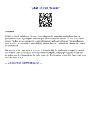 What Is Gram Staining?
Gram Stain
In 1884, a Danish pathologist, Christian Gram, discovered a method of staining bacteria with
pararosaniline dyes. By using two different dyes, he discovered that bacteria fall into two different
groups. The first group, gram positive, retains the primary color, crystal violet. The second group,
gram negative, when washed in a decolorizing solution, becomes colorless and takes on the color of
the counterstain.
The reaction of the Gram–stain in a bacteria is determined by the biochemical composition within
that bacteria. Gram–positive cell walls are composed of tightly linked peptidoglycans which traps
the iodine complex, thus retaining the violet color after decolorization is complete. Gram positive,on
the other hand, have a
... Get more on HelpWriting.net ...
 
