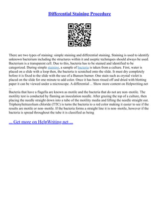 Differential Staining Procedure
There are two types of staining: simple staining and differential staining. Staining is used to identify
unknown bacterium including the structures within it and aseptic techniques should always be used.
Bacterium is a transparent cell. Due to this, bacteria has to be stained and identified to be
categorized. During simple staining, a sample of bacteria is taken from a culture. First, water is
placed on a slide with a loop then, the bacteria is scratched onto the slide. It must dry completely
before it is fixed to the slide with the use of a Bunsen burner. One stain such as crystal violet is
placed on the slide for one minute to add color. Once it has been rinsed off and dried with blotting
paper it can be viewed under a microscope. A differential ... Show more content on Helpwriting.net
...
Bacteria that have a flagella are known as motile and the bacteria that do not are non–motile. The
motility test is conducted by flaming an inoculation needle. After grazing the top of a culture, then
placing the needle straight down into a tube of the motility media and lifting the needle straight out.
Triphenyltetrazolium chloride (TTC) is turns the bacteria to a red color making it easier to see if the
results are motile or non–motile. If the bacteria forms a straight line it is non–motile, however if the
bacteria is spread throughout the tube it is classified as being
... Get more on HelpWriting.net ...
 