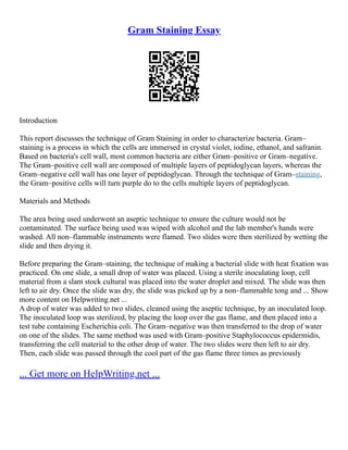 Gram Staining Essay
Introduction
This report discusses the technique of Gram Staining in order to characterize bacteria. Gram–
staining is a process in which the cells are immersed in crystal violet, iodine, ethanol, and safranin.
Based on bacteria's cell wall, most common bacteria are either Gram–positive or Gram–negative.
The Gram–positive cell wall are composed of multiple layers of peptidoglycan layers, whereas the
Gram–negative cell wall has one layer of peptidoglycan. Through the technique of Gram–staining,
the Gram–positive cells will turn purple do to the cells multiple layers of peptidoglycan.
Materials and Methods
The area being used underwent an aseptic technique to ensure the culture would not be
contaminated. The surface being used was wiped with alcohol and the lab member's hands were
washed. All non–flammable instruments were flamed. Two slides were then sterilized by wetting the
slide and then drying it.
Before preparing the Gram–staining, the technique of making a bacterial slide with heat fixation was
practiced. On one slide, a small drop of water was placed. Using a sterile inoculating loop, cell
material from a slant stock cultural was placed into the water droplet and mixed. The slide was then
left to air dry. Once the slide was dry, the slide was picked up by a non–flammable tong and ... Show
more content on Helpwriting.net ...
A drop of water was added to two slides, cleaned using the aseptic technique, by an inoculated loop.
The inoculated loop was sterilized, by placing the loop over the gas flame, and then placed into a
test tube containing Escherichia coli. The Gram–negative was then transferred to the drop of water
on one of the slides. The same method was used with Gram–positive Staphylococcus epidermidis,
transferring the cell material to the other drop of water. The two slides were then left to air dry.
Then, each slide was passed through the cool part of the gas flame three times as previously
... Get more on HelpWriting.net ...
 