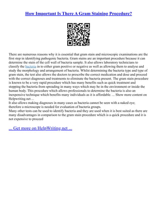 How Important Is There A Gram Staining Procedure?
There are numerous reasons why it is essential that gram stain and microscopic examinations are the
first step in identifying pathogenic bacteria. Gram stains are an important procedure because it can
determine the stain of the cell wall of bacteria sample. It also allows laboratory technicians to
classify the bacteria in to either gram positive or negative as well as allowing them to analyse and
study the morphology and arrangement of bacteria. Whilst determining the bacteria type and type of
gram stain, the test also allows the doctors to prescribe the correct medication and dose and proceed
with the correct diagnoses and treatments to eliminate the bacteria present. The gram stain procedure
is known to be a very rapid procedure which has many benefits such as quick treatment and
stopping the bacteria from spreading in many ways which may be in the environment or inside the
human body. This procedure which allows professionals to determine the bacteria is also an
inexpensive technique which benefits many individuals as it is affordable. ... Show more content on
Helpwriting.net ...
It also allows making diagnoses in many cases as bacteria cannot be seen with a naked eye;
therefore a microscope is needed for evaluation of bacteria groups.
Many other tests can be used to identify bacteria and they are used when it is best suited as there are
many disadvantages in comparison to the gram stain procedure which is a quick procedure and it is
not expensive to proceed
... Get more on HelpWriting.net ...
 