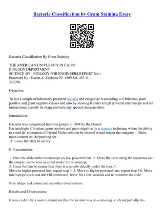 Bacteria Classification by Gram Staining Essay
Bacteria Classification By Gram Staining
THE AMERICAN UNIVERSITY IN CAIRO
BIOLOGY DEPARTMENT
SCIENCE 453 : BIOLOGY FOR ENGINEERS REPORT No.1
Presented By : Karim A. Zaklama 92–1509 Sci. 453–01
24/2/96
Objective:
To test a sample of laboratory prepared bacteria and categorise it according to Christian's gram
positive and gram negative classes and also by viewing it under a high powered microscope and oil
immersions; classify its shape and note any special characteristics.
Introduction:
Bacteria was categorised into two groups in 1884 by the Danish
Bacteriologist Christian, gram positive and gram negative by a staining technique where the ability
to avoid de–coloration of Crystal Violet solution by alcohol would render the category ... Show
more content on Helpwriting.net ...
11. Leave the slide to air dry.
B. Examination:
1. Place the slide under microscope on low powered lens. 2. Move the slide using the apparatus until
the sample can be seen as a blur under the microscope.
3. Focus the lens to ensure that there is a sample directly under the lens. 4.
Move to higher powered lens, repeat step 3. 5. Move to higher powered lens, repeat step 3 6. Move
microscope aside and add Oil immersion, leave for a few seconds and re–examine the slide.
Note Shape and colour and any other observations.
Results and Observations:
It was evident by visual examination that the alcohol was de–colouring or a least partially de–
 