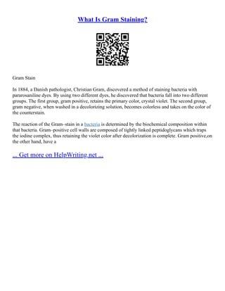 What Is Gram Staining?
Gram Stain
In 1884, a Danish pathologist, Christian Gram, discovered a method of staining bacteria with
pararosaniline dyes. By using two different dyes, he discovered that bacteria fall into two different
groups. The first group, gram positive, retains the primary color, crystal violet. The second group,
gram negative, when washed in a decolorizing solution, becomes colorless and takes on the color of
the counterstain.
The reaction of the Gram–stain in a bacteria is determined by the biochemical composition within
that bacteria. Gram–positive cell walls are composed of tightly linked peptidoglycans which traps
the iodine complex, thus retaining the violet color after decolorization is complete. Gram positive,on
the other hand, have a
... Get more on HelpWriting.net ...
 