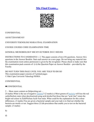 Mic Final Exams...
CONFIDENTIAL
AS/OCT2010/MIC455
UNIVERSITI TEKNOLOGI MARA FINAL EXAMINATION
COURSE COURSE CODE EXAMINATION TIME
GENERAL MICROBIOLOGY MIC455 OCTOBER 2010 3 HOURS
INSTRUCTIONS TO CANDIDATES 1. 2. This paper consists of ten (10) questions. Answer ALL
questions in the Answer Booklet. Start each answer on a new page. Do not bring any material into
the examination room unless permission is given by the invigilator. Please check to make sure that
this examination pack consists of: i) ii) the Question Paper an Answer Booklet – provided by the
Faculty
DO NOT TURN THIS PAGE UNTIL YOU ARE TOLD TO DO SO
This examination paper consists of 5 printed pages
© Hak Cipta Universiti Teknologi MARA
CONFIDENTIAL
CONFIDENTIAL
2 ... Show more content on Helpwriting.net ...
(4 marks) What is the use of negative staining? (2 marks) c) Most genera of bacteria will lose the red
carbolfuchsin stain when decolourized using acid alcohol but those that are "acid–fast" retain the
bright red colour in ZiehlNielsen Acid–Fast stain. What could be the explanation for this colour
differences. (3 marks) You are given a bacterial sample and your task is to find out whether the
bacteria are motile or not. Suggest three (3) lab procedures that enable you to test on the bacterial
sample. (3 marks)
b)
d)
 