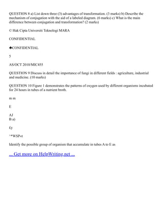 QUESTION 8 a) List down three (3) advantages of transformation. (3 marks) b) Describe the
mechanism of conjugation with the aid of a labeled diagram. (6 marks) c) What is the main
difference between conjugation and transformation? (2 marks)
© Hak Cipta Universiti Teknologi MARA
CONFIDENTIAL
CONFIDENTIAL
5
AS/OCT 2010/MIC455
QUESTION 9 Discuss in detail the importance of fungi in different fields : agriculture, industrial
and medicine. (10 marks)
QUESTION 10 Figure 1 demonstrates the patterns of oxygen used by different organisms incubated
for 24 hours in tubes of a nutrient broth.
m m
E
AJ
B a)
£y
^*WSP«t
Identify the possible group of organism that accumulate in tubes A to E as
... Get more on HelpWriting.net ...
 