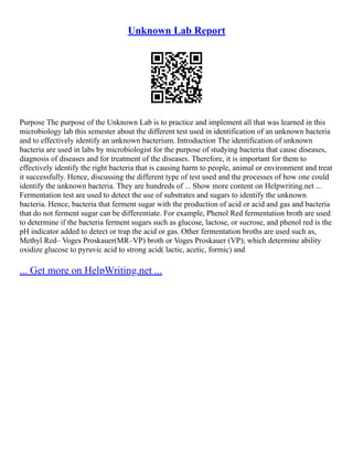 Unknown Lab Report
Purpose The purpose of the Unknown Lab is to practice and implement all that was learned in this
microbiology lab this semester about the different test used in identification of an unknown bacteria
and to effectively identify an unknown bacterium. Introduction The identification of unknown
bacteria are used in labs by microbiologist for the purpose of studying bacteria that cause diseases,
diagnosis of diseases and for treatment of the diseases. Therefore, it is important for them to
effectively identify the right bacteria that is causing harm to people, animal or environment and treat
it successfully. Hence, discussing the different type of test used and the processes of how one could
identify the unknown bacteria. They are hundreds of ... Show more content on Helpwriting.net ...
Fermentation test are used to detect the use of substrates and sugars to identify the unknown
bacteria. Hence, bacteria that ferment sugar with the production of acid or acid and gas and bacteria
that do not ferment sugar can be differentiate. For example, Phenol Red fermentation broth are used
to determine if the bacteria ferment sugars such as glucose, lactose, or sucrose, and phenol red is the
pH indicator added to detect or trap the acid or gas. Other fermentation broths are used such as,
Methyl Red– Voges Proskauer(MR–VP) broth or Voges Proskauer (VP); which determine ability
oxidize glucose to pyruvic acid to strong acid( lactic, acetic, formic) and
... Get more on HelpWriting.net ...
 