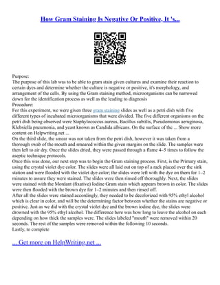 How Gram Staining Is Negative Or Positive, It 's...
Purpose:
The purpose of this lab was to be able to gram stain given cultures and examine their reaction to
certain dyes and determine whether the culture is negative or positive, it's morphology, and
arrangement of the cells. By using the Gram staining method, microorganisms can be narrowed
down for the identification process as well as the leading to diagnosis
Procedure:
For this experiment, we were given three gram staining slides as well as a petri dish with five
different types of incubated microorganisms that were divided. The five different organisms on the
petri dish being observed were Staphylococcus aureus, Bacillus subtilis, Pseudomonas aeruginosa,
Klebsiella pneumonia, and yeast known as Candida albicans. On the surface of the ... Show more
content on Helpwriting.net ...
On the third slide, the smear was not taken from the petri dish, however it was taken from a
thorough swab of the mouth and smeared within the given margins on the slide. The samples were
then left to air dry. Once the slides dried, they were passed through a flame 4–5 times to follow the
aseptic technique protocols.
Once this was done, our next step was to begin the Gram staining process. First, is the Primary stain,
using the crystal violet dye color. The slides were all laid out on top of a rack placed over the sink
station and were flooded with the violet dye color; the slides were left with the dye on them for 1–2
minutes to assure they were stained. The slides were then rinsed off thoroughly. Next, the slides
were stained with the Mordant (fixative) Iodine Gram stain which appears brown in color. The slides
were then flooded with the brown dye for 1–2 minutes and then rinsed off.
After all the slides were stained accordingly, they needed to be decolorized with 95% ethyl alcohol
which is clear in color, and will be the determining factor between whether the stains are negative or
positive. Just as we did with the crystal violet dye and the brown iodine dye, the slides were
drowned with the 95% ethyl alcohol. The difference here was how long to leave the alcohol on each
depending on how thick the samples were. The slides labeled "mouth" were removed within 20
seconds. The rest of the samples were removed within the following 10 seconds.
Lastly, to complete
... Get more on HelpWriting.net ...
 