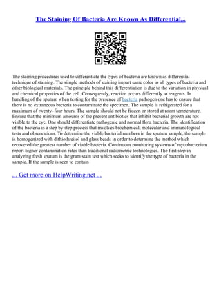 The Staining Of Bacteria Are Known As Differential...
The staining procedures used to differentiate the types of bacteria are known as differential
technique of staining. The simple methods of staining impart same color to all types of bacteria and
other biological materials. The principle behind this differentiation is due to the variation in physical
and chemical properties of the cell. Consequently, reaction occurs differently to reagents. In
handling of the sputum when testing for the presence of bacteria pathogen one has to ensure that
there is no extraneous bacteria to contaminate the specimen. The sample is refrigerated for a
maximum of twenty–four hours. The sample should not be frozen or stored at room temperature.
Ensure that the minimum amounts of the present antibiotics that inhibit bacterial growth are not
visible to the eye. One should differentiate pathogenic and normal flora bacteria. The identification
of the bacteria is a step by step process that involves biochemical, molecular and immunological
tests and observations. To determine the viable bacterial numbers in the sputum sample, the sample
is homogenized with dithiothreitol and glass beads in order to determine the method which
recovered the greatest number of viable bacteria. Continuous monitoring systems of mycobacterium
report higher contamination rates than traditional radiometric technologies. The first step in
analyzing fresh sputum is the gram stain test which seeks to identify the type of bacteria in the
sample. If the sample is seen to contain
... Get more on HelpWriting.net ...
 