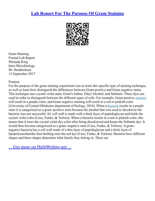 Lab Report For The Purpose Of Gram Staining
Gram Staining
Formal Lab Report
Miranda King
Intro Microbiology
Dr. Hendrickson
13 September 2017
Purpose
For the purpose of the gram staining experiment was to learn this specific type of staining technique,
as well as learn how distinguish the differences between Gram positive and Gram negative stains.
This technique uses crystal violet stain, Gram's Iodine, Ethyl Alcohol, and Safranin. These dyes are
used in order to distinguish between the different types of cells. For example, Gram positive staining
will result in a purple color, and Gram negative staining will result in a red or pinkish color
(University of Central Oklahoma department of biology, 2016). When a bacteria results in a purple
stain it is categorized as a gram–positive stain because the alcohol that was used to decolorize the
bacteria was not successful. Its' cell wall is made with a thick layer of peptidoglycan and holds the
crystal violet color (Case, Funke, & Tortora). When a bacteria results in a red or pinkish color, this
means that it loses the crystal violet dye color after being decolorized and keeps the Safranin dye. It
would then become categorized as a gram–negative stain (Case, Funke, & Tortora). A gram–
negative bacteria has a cell wall made of a thin layer of peptidoglycan and a thick layer of
lipopolysaccharides thus holding onto the red dye (Case, Funke, & Tortora). Bacteria have different
shapes and these shapes determine what family they belong in. There are
... Get more on HelpWriting.net ...
 