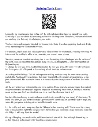 Staining Teeth Essay
Logically, we could assume that coffee isn't the only substance that has ever stained your teeth.
Especially if you have been accumulating stains over the long–term. Therefore, you want to first cut
out anything else that may be sabotaging your smile.
You have the usual suspects, like dark berries and cola. But a few other surprising foods and drinks
could be making your stains more obvious.
For example, if you think that sticking to white wine is better for white teeth, you may be wrong. As
it turns out, the acidity in white wine can make your enamel more porous.
So when you do eat or drink something that is overtly staining, it travels deeper into the surface of
the tooth. This can make the stain darker, more obvious, and tougher to ... Show more content on
Helpwriting.net ...
7. Change the way you brew. And for that matter, the way you grind. Dr. Scott Frey of FreySmiles
has done quite a bit of legwork in determining which methods stain the most.
According to his findings, Turkish and espresso–making methods carry the most stain–creating
probability. Additionally, he estimates that many household coffee makers are comparable to the
pour over method. The pour over comes in at number four on the spectrum of methods that stain
teeth.
All the way at the very bottom is the cold brew method. Using coarsely–ground beans, this method
is hypothesized to have the least negative impact on maintaining white teeth. Contrary to what the
name implies, you don't have to drink cold brew cold. By all means, heat it up!
It's also ridiculously easy to make at home, which is nice considering how trendy it's becoming. To
make cold brew, all you need is coarsely–ground coffee, a sterilized jar, cold brew coffee bags, and
water. Or, just get an infusing pitcher suitable for cold brew.
Let the coffee and water steep together for 24 hours before straining well. That sounds like a long
time to make coffee, right? But the good news here is that you can make a large batch and store it in
the fridge. It will stay fresh for weeks!
On top of keeping your smile white, cold brew is much less acidic. And although I'm not big on
coffee, I think it tastes much better than the countertop drip
 
