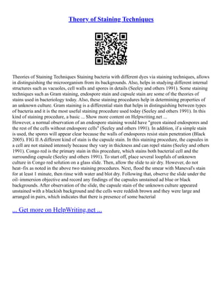 Theory of Staining Techniques
Theories of Staining Techniques Staining bacteria with different dyes via staining techniques, allows
in distinguishing the microorganism from its backgrounds. Also, helps in studying different internal
structures such as vacuoles, cell walls and spores in details (Seeley and others 1991). Some staining
techniques such as Gram staining, endospore stain and capsule stain are some of the theories of
stains used in bacteriology today. Also, these staining procedures help in determining properties of
an unknown culture. Gram staining is a differential stain that helps in distinguishing between types
of bacteria and it is the most useful staining procedure used today (Seeley and others 1991). In this
kind of staining procedure, a basic ... Show more content on Helpwriting.net ...
However, a normal observation of an endospore staining would have "green stained endospores and
the rest of the cells without endospore cells" (Seeley and others 1991). In addition, if a simple stain
is used, the spores will appear clear because the walls of endospores resist stain penetration (Black
2005). FIG II A different kind of stain is the capsule stain. In this staining procedure, the capsules in
a cell are not stained intensely because they vary in thickness and can repel stains (Seeley and others
1991). Congo red is the primary stain in this procedure, which stains both bacterial cell and the
surrounding capsule (Seeley and others 1991). To start off, place several loopfuls of unknown
culture in Congo red solution on a glass slide. Then, allow the slide to air dry. However, do not
heat–fix as noted in the above two staining procedures. Next, flood the smear with Maneval's stain
for at least 1 minute, then rinse with water and blot dry. Following that, observe the slide under the
oil–immersion objective and record any findings of the capsules unstained ad blue or black
backgrounds. After observation of the slide, the capsule stain of the unknown culture appeared
unstained with a blackish background and the cells were reddish brown and they were large and
arranged in pairs, which indicates that there is presence of some bacterial
... Get more on HelpWriting.net ...
 
