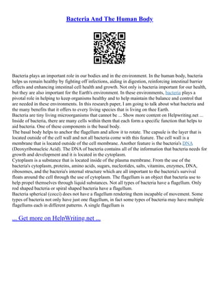 Bacteria And The Human Body
Bacteria plays an important role in our bodies and in the environment. In the human body, bacteria
helps us remain healthy by fighting off infections, aiding in digestion, reinforcing intestinal barrier
effects and enhancing intestinal cell health and growth. Not only is bacteria important for our health,
but they are also important for the Earth's environment. In these environments, bacteria plays a
pivotal role in helping to keep organisms healthy and to help maintain the balance and control that
are needed in these environments. In this research paper, I am going to talk about what bacteria and
the many benefits that it offers to every living species that is living on thee Earth.
Bacteria are tiny living microorganisms that cannot be ... Show more content on Helpwriting.net ...
Inside of bacteria, there are many cells within them that each form a specific function that helps to
aid bacteria. One of these components is the basal body.
The basal body helps to anchor the flagellum and allow it to rotate. The capsule is the layer that is
located outside of the cell wall and not all bacteria come with this feature. The cell wall is a
membrane that is located outside of the cell membrane. Another feature is the bacteria's DNA
(Deoxyribonucleic Acid). The DNA of bacteria contains all of the information that bacteria needs for
growth and development and it is located in the cytoplasm.
Cytoplasm is a substance that is located inside of the plasma membrane. From the use of the
bacteria's cytoplasm, proteins, amino acids, sugars, nucleotides, salts, vitamins, enzymes, DNA,
ribosomes, and the bacteria's internal structure which are all important to the bacteria's survival
floats around the cell through the use of cytoplasm. The flagellum is an object that bacteria use to
help propel themselves through liquid substances. Not all types of bacteria have a flagellum. Only
rod shaped bacteria or spiral shaped bacteria have a flagellum.
Bacteria spherical (cocci) does not have a flagellum rendering them incapable of movement. Some
types of bacteria not only have just one flagellum, in fact some types of bacteria may have multiple
flagellums each in different patterns. A single flagellum is
... Get more on HelpWriting.net ...
 