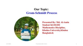 4/11/2023 Presented by Md. Al-Amin 1
Our Topic:
Gram-Schmidt Process
Presented By: Md. Al-Amin
Student Id:181202
Mathematics Discipline,
Khulna University,Khulna
Bangladesh
 