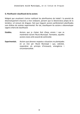 Granollers Acció Municipal_ en el Consum de Drogues



G. Planificació i classificació de les accions

Malgrat que anualment s’aniran realitzant les planificacions de treball i la previsió de
desenvolupament d’accions a tirar endavant, pensem que la idiosincràcia pròpia de la
temàtica –el consum de drogues- farà que tinguem accions perfectament planificades
com d’altres de caràcter experimental. Per tot, classifiquem les accions a desenvolupar
segons criteris de classificació:

Estables.           Accions que ja s’estan fent d’anys enrere i que es
                    mantindran durant l’Acció Municipal. Tanmateix, aquelles
                    accions noves amb vocació de continuïtat.

Experimentals.      Accions que donaran resposta a situacions no plantejades
                    en un inici per l‘Acció Municipal i que, sobretot,
                    respondran als principis d’innovació, emergència i
                    circumstancialitat.




                                                 10
 