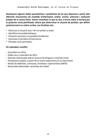 Granollers Acció Municipal_ en el Consum de Drogues


Destaquem algunes dades quantitatives i qualitatives de les que disposem a partir dels
diferents mecanismes de recollida d’informaicó, anàlisi, revisió, valoració i avaluació
pròpies de la nostra feina. Volem reconèixer el que es duu a terme sobre el terreny per
la posterior acció planificada, alhora que determinar la situació de partida i per definir
posteriorment on volem arribar. Les finalitats són:

  Descriure la situació real; i fer-ne també un judici
  Identificar les problemàtiques
  Preveure situacions i/o posibles tendències
  Concretar la temàtica d’intervenció
  Plantejar certs pronòstics

Els indicadors recollits:

  Granollers en xifres
  Dades atur a setembre de 2012
  Activitat relacionada amb el consum de drogues a nivell de ciutat
  Percepcions pròpies a partir de la nostra experiència en la intervenció
  Anàlisi de debilitats, amenaces, fortaleses i oportunitats (DAFO)
  Necessitats detectades i prioritats de treball




                                              12
 