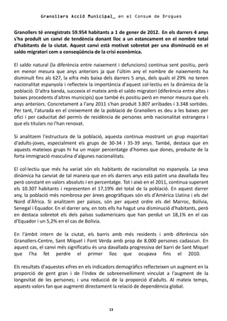 Granollers Acció Municipal_ en el Consum de Drogues


Granollers té enregistrats 59.954 habitants a 1 de gener de 2012. En els darrers 4 anys
s'ha produït un canvi de tendència donant lloc a un estancament en el nombre total
d'habitants de la ciutat. Aquest canvi està motivat sobretot per una disminució en el
saldo migratori com a conseqüència de la crisi econòmica.

El saldo natural (la diferència entre naixement i defuncions) continua sent positiu, però
en menor mesura que anys anteriors ja que l'últim any el nombre de naixements ha
disminuït fins als 627, la xifra més baixa dels darrers 5 anys, dels quals el 29% no tenen
nacionalitat espanyola i reflecteix la importància d'aquest col·lectiu en la dinàmica de la
població. D'altra banda, succeeix el mateix amb el saldo migratori (diferència entre altes i
baixes procedents d'altres municipis) que també és positiu però en menor mesura que els
anys anteriors. Concretament a l'any 2011 s'han produït 3.807 arribades i 3.348 sortides.
Per tant, l'aturada en el creixement de la població de Granollers es deu a les baixes per
ofici i per caducitat del permís de residència de persones amb nacionalitat estrangera i
que els titulars no l'han renovat.

Si analitzem l'estructura de la població, aquesta continua mostrant un grup majoritari
d'adults-joves, especialment els grups de 30-34 i 35-39 anys. També, destaca que en
aquests mateixos grups hi ha un major percentatge d'homes que dones, producte de la
forta immigració masculina d'algunes nacionalitats.

El col·lectiu que més ha variat són els habitants de nacionalitat no espanyola. La seva
dinàmica ha canviat de tal manera que en els darrers anys està patint una davallada lleu
però constant en valors absoluts i en percentatge. Tot i això en el 2011, continua superant
els 10.307 habitants i representen el 17,19% del total de la població. En aquest darrer
any, la població més nombrosa per àrees geogràfiques són els d'Amèrica Llatina i els del
Nord d'Àfrica. Si analitzem per països, són per aquest ordre els del Marroc, Bolívia,
Senegal i Equador. En el darrer any, en tots ells ha hagut una disminució d'habitants, però
en destaca sobretot els dels països sudamericans que han perdut un 18,1% en el cas
d'Equador i un 5,2% en el cas de Bolívia.

En l'àmbit intern de la ciutat, els barris amb més residents i amb diferència són
Granollers-Centre, Sant Miquel i Font Verda amb prop de 8.000 persones cadascun. En
aquest cas, el canvi més significatiu és una davallada progressiva del barri de Sant Miquel
que l'ha fet perdre el primer lloc que ocupava fins el 2010.

Els resultats d'aquestes xifres en els indicadors demogràfics reflecteixen un augment en la
proporció de gent gran i de l'índex de sobreenvelliment vinculat a l'augment de la
longevitat de les persones; i una reducció de la proporció d'adults. Al mateix temps,
aquests valors fan que augmenti directament la relació de dependència global.



                                             13
 