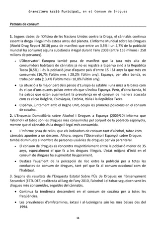 Granollers Acció Municipal_ en el Consum de Drogues


Patrons de consum


1. Segons dades de l’Oficina de les Nacions Unides contra la Droga, el cànnabis continua
essent la droga il·legal més estesa arreu del planeta. L'informe Mundial sobre les Drogues
(World Drug Report 2010) posa de manifest que entre un 3,5% i un 5,7% de la població
mundial ha consumit alguna substància il·legal durant l'any 2008 (entre 155 milions i 250
milions de persones).
   •   L’Observatori Europeu també posa de manifest que la taxa més alta de
       consumidors habituals de cànnabis ja no es registra a Espanya sinó a la República
       Txeca (8,5%), i és la població jove d'aquest país d'entre 15 i 34 anys la que més en
       consumeix (16,7% l'últim mes i 28,2% l'últim any). Espanya, per altra banda, es
       troba per sota (13,4% l'últim mes i 18,8% l'últim any).
   • La situació a la major part dels països d'Europa és estable i una mica a la baixa com
     és el cas d'uns quants països entre els que s'inclou Espanya. Però, d'altra banda, hi
     ha països que estan augmentant la prevalença en el consum de manera acusada
     com es el cas Bulgària, Eslovàquia, Estònia, Itàlia i la República Txeca.
   • Espanya, juntament amb el Regne Unit, ocupa les primeres posicions en el consum
     de cocaïna.
2. L’Enquesta Domiciliària sobre Alcohol i Drogues a Espanya (2009/10) informa que
l’alcohol i el tabac són les drogues més consumides pel conjunt de la població espanyola,
mentre que el cànnabis és la droga il·legal més consumida.
•    L’Informe posa de relleu que els indicadors de consum tant d’alcohol, tabac com
cànnabis apunten a un descens. Alhora, segons l’Observatori Espanyol sobre Drogues
també disminueix el nombre de persones usuàries de drogues per via parenteral.
   •   El consum de drogues es concentra majoritàriament entre la població menor de 35
       anys, especialment el que fa a les drogues il·legals. L’edat mitjana d’inici en el
       consum de drogues ha augmentat lleugerament.
   •   Destaca l’augment de la percepció de risc entre la població per a totes les
       conductes de consum de drogues, tant pel que fa al consum ocasional com de
       l’habitual.
3. Segons els resultats de l’Enquesta Estatal Sobre l’Ús de Drogues en l’Ensenyament
Secundari (ESTUDES) realitzada al llarg de l’any 2010, l’alcohol i el tabac segueixen sent les
drogues més consumides, seguides del cànnabis.
   • Continua la tendència descendent en el consum de cocaïna per a totes les
     freqüències.
   • Les prevalences d’amfetamines, èxtasi i al·lucinògens són les més baixes des del
     1994.

                                              16
 