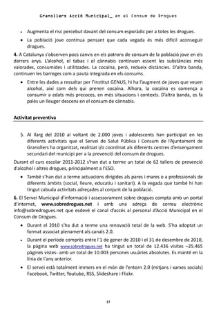 Granollers Acció Municipal_ en el Consum de Drogues


   •   Augmenta el risc percebut davant del consum esporàdic per a totes les drogues.
   • La població jove continua pensant que cada vegada és més difícil aconseguir
     drogues.
4. A Catalunya s’observen pocs canvis en els patrons de consum de la població jove en els
darrers anys. L’alcohol, el tabac i el cànnabis continuen essent les substàncies més
valorades, consumides i utilitzades. La cocaïna, però, redueix distàncies. D’altra banda,
continuen les barreges com a pauta integrada en els consums.
   • Entre les dades a ressaltar per l’Institut GENUS, hi ha l’augment de joves que veuen
     alcohol, així com dels qui prenen cocaïna. Alhora, la cocaïna es comença a
     consumir a edats més precoces, en més situacions i contexts. D’altra banda, es fa
     palès un lleuger descens en el consum de cànnabis.


Activitat preventiva


   5. Al llarg del 2010 al voltant de 2.000 joves i adolescents han participat en les
      diferents activitats que el Servei de Salut Pública i Consum de l’Ajuntament de
      Granollers ha organitzat, realitzat i/o coordinat als diferents centres d’ensenyament
      secundari del municipi per a la prevenció del consum de drogues.
Durant el curs escolar 2011-2012 s'han dut a terme un total de 62 tallers de prevenció
d'alcohol i altres drogues, principalment a l'ESO.
   • També s’han dut a terme actuacions dirigides als pares i mares o a professionals de
     diferents àmbits (social, lleure, educatiu i sanitari). A la vegada que també hi han
     tingut cabuda activitats adreçades al conjunt de la població.
6. El Servei Municipal d’informació i assessorament sobre drogues compta amb un portal
d’internet, www.sobredrogues.net i amb una adreça de correu electrònic
info@sobredrogues.net que esdevé el canal d’accés al personal d’Acció Municipal en el
Consum de Drogues.
   • Durant el 2010 s'ha dut a terme una renovació total de la web. S'ha adoptat un
     format associat plenament als canals 2.0.
   •   Durant el període comprès entre l’1 de gener de 2010 i el 31 de desembre de 2010,
       la pàgina web www.sobredrogues.net ha tingut un total de 12.436 visites –25.465
       pàgines vistes- amb un total de 10.003 persones usuàries absolutes. Es manté en la
       línia de l'any anterior.
   • El servei està totalment immers en el món de l’entorn 2.0 (mitjans i xarxes socials)
     Facebook, Twitter, Youtube, RSS, Slideshare i Flickr.




                                            17
 