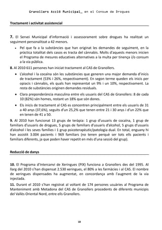 Granollers Acció Municipal_ en el Consum de Drogues


Tractament i activitat assistencial


7. El Servei Municipal d’informació i assessorament sobre drogues ha realitzat un
seguiment personalitzat a 42 menors.
   •   Pel que fa a la substàncies que han originat les demandes de seguiment, en la
       pràctica totalitat dels casos es tracta del cànnabis. Molts d'aquests menors inicien
       el Programa de mesures educatives alternatives a la multa per tinença i/o consum
       a la via pública.
8. Al 2010 611 persones han iniciat tractament al CAS de Granollers.
   • L’alcohol i la cocaïna són les substàncies que generen una major demanda d’inicis
     de tractament (53% i 26%, respectivament). En segon terme queden els inicis per
     opiacis i cànnabis, els quals han representat un 9% i un 10%, respectivament. La
     resta de substàncies originen demandes residuals.
   • Clara preponderància masculina entre els usuaris del CAS de Granollers: 8 de cada
     10 (82%) són homes, restant un 18% que són dones.
   • Els inicis de tractament al CAS es concentren principalment entre els usuaris de 31
     a 40 anys (37,6%), seguits d’un 25,2% que tenen entre 21 i 30 anys i d’un 22% que
     en tenen de 41 a 50.
9. Al 2010 han funcionat 13 grups de teràpia: 1 grup d’usuaris de cocaïna, 1 grup de
familiars d’usuaris de drogues, 5 grups de familiars d’usuaris d’alcohol, 5 grups d’usuaris
d’alcohol i les seves famílies i 1 grup psicoterapèutic/patologia dual. En total, enguany hi
han assistit 3.004 pacients i 969 familiars (no tenen perquè ser tots ells pacients i
familiars diferents, ja que poden haver repetit en més d’una sessió del grup).


Reducció de danys


10. El Programa d’Intercanvi de Xeringues (PIX) funciona a Granollers des del 1995. Al
llarg del 2010 s’han dispensat 2.530 xeringues, el 80% a les farmàcies i al CAS. El nombre
de xeringues dispensades ha augmentat, en concordança amb l'augment de la via
injectada.
11. Durant el 2010 s’han registrat al voltant de 174 persones usuàries al Programa de
Manteniment amb Metadona del CAS de Granollers procedents de diferents municipis
del Vallès Oriental Nord, entre ells Granollers.




                                             18
 