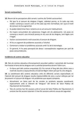 Granollers Acció Municipal_ en el Consum de Drogues


Serveis sociosanitaris


12. Resum de les percepcions dels serveis i centres de l'àmbit sociosanitari:
   •   Pel que fa al consum de drogues il·legals, sobretot porros, es fa cada cop més
       visible i comença a veure's com un fet cada cop més normalitzat, tot i que el nivell
       de consum no ha augmentat.
   •   Es poden determinar llocs i entorns on es sol consumir habitualment.
   •   Els majors consumidors de substancies il·legals són els adolescents i els joves on
       comença a veure's una iniciació precoç en els usos de les drogues, tant legals com
       il·legals
   •   Factors socioeconòmics molt associats al consum de drogues.
   •   Hi ha un augment de problemes associats a l'alcohol.
   •   Comencen a trobar-se problemes associats amb l'ús de la tecnologia.
   •   En general, hi ha poca percepció de danys i conseqüències negatives per part de
       joves consumidors/es.


Incidència als centres educatius


13. Tots els centres educatius d’ensenyament secundari públics i concertats del municipi
han tractat el tema de les drogues com a activitat preventiva durant l’últim curs.
   •   En bona part dels centres enquestats (5) s’ha revisat al llarg dels dos últims anys a
       nivell de claustre o equip directiu el Codi de Règim intern pel que fa a les drogues.
14. La coordinació dels centres educatius amb els diferents serveis especialitzats en
l’atenció del consum de drogues resulta imprescindible de cara a sumar esforços per tal
de prevenir el consum de drogues i els problemes que aquest comporta.
   •   Actualment, en bona part de les escoles es produeix aquesta coordinació,
       especialment amb el referent de “drogues” del Servei de Salut Pública de
       l’Ajuntament de Granollers.
   •   Tots els centres han fet sessions amb el servei de Salut Pública de l'Ajuntament, 6
       centres han fet accions tutorials i 5 han fet sessions amb els cossos de seguretat




                                             19
 