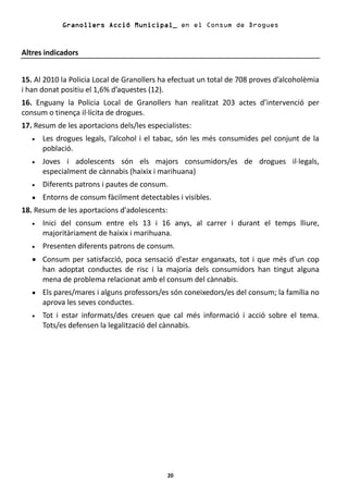 Granollers Acció Municipal_ en el Consum de Drogues


Altres indicadors


15. Al 2010 la Policia Local de Granollers ha efectuat un total de 708 proves d’alcoholèmia
i han donat positiu el 1,6% d’aquestes (12).
16. Enguany la Policia Local de Granollers han realitzat 203 actes d’intervenció per
consum o tinença il·lícita de drogues.
17. Resum de les aportacions dels/les especialistes:
   •   Les drogues legals, l’alcohol i el tabac, són les més consumides pel conjunt de la
       població.
   •   Joves i adolescents són els majors consumidors/es de drogues il·legals,
       especialment de cànnabis (haixix i marihuana)
   •   Diferents patrons i pautes de consum.
   •   Entorns de consum fàcilment detectables i visibles.
18. Resum de les aportacions d'adolescents:
   •   Inici del consum entre els 13 i 16 anys, al carrer i durant el temps lliure,
       majoritàriament de haixix i marihuana.
   •   Presenten diferents patrons de consum.
   • Consum per satisfacció, poca sensació d'estar enganxats, tot i que més d'un cop
     han adoptat conductes de risc i la majoria dels consumidors han tingut alguna
     mena de problema relacionat amb el consum del cànnabis.
   •   Els pares/mares i alguns professors/es són coneixedors/es del consum; la família no
       aprova les seves conductes.
   •   Tot i estar informats/des creuen que cal més informació i acció sobre el tema.
       Tots/es defensen la legalització del cànnabis.




                                            20
 