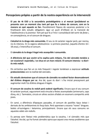 Granollers Acció Municipal_ en el Consum de Drogues



Percepcions pròpies a partir de la nostra experiència en la intervenció

-   El pas de 4t ESO a la secundària postobligatòria o al mercat (pre)laboral es
    presenta com un moment clau tant pel que fa a índexs de consum, com en la
    manera en què aquests es fan. Possiblement l’època de vacances posterior a la
    finalització dels estudis obligatoris sigui un punt d’inflexió en la transició de
    l’adolescència a la joventut. Tant pel que fa a l’inici i consolidació del sortir de festa i,
    en conseqüència, en el consum de drogues.

-   L’alcohol és la droga més consumida. El seu ús té caràcter regular però, per norma,
    no és intensiu. En la segona adolescència –o primera joventut, (aquella d’entre 16 i
    18 anys), s’intensifica el consum.

-   El cànnabis és la droga il·legal més assequible i consumida.

-   A diferència del que sovint se’ns explica pels mitjans, l’ús del cànnabis tendeix a
    ser ocasional i esporàdic, i se situa en un marc relació. El consum intensiu –a diari–
    és més reduït.

-   Els col·lectius que fan un ús més frequent i regular tendeixen a expressar actituds
    proteccionistes vers la realitat del cànnabis.

-   Els estudis demostren que el consum de cànnabis no esdevé factor desencadenant
    del d’altres drogues per se. Ara bé, quan és diari i s’ha iniciat precoçment pot
    augmentar molt l’ús d’altres drogues il·legals.

-   El consum de cocaïna és reduït però esdevé significatiu. Encara que el seu consum
    té caràcter puntual, segurament està vinculat a festes assenyalades (aniversaris, caps
    d’any, etc.). Tanmateix, circula en altres sectors d’edats en escenaris compartits amb
    joves.

-   En canvi, a diferència d’èpoques passades, el consum de pastilles tipus èxtasi i
    derivats de les amfetamines és força baix. Però apareixen a escena “noves” drogues:
    bolets al·lucinògens i ketamina, principalment. Encara que els seus consums en
    aquestes edats són reduïts.

-   Es percep com l’èxtasi més problemàtica que la cocaïna, i el cànnabis més que
    l’alcohol. Ara bé, qui ha fumat cànnabis opina que aquest crea menys problemes que
    l’alcohol.



                                              21
 